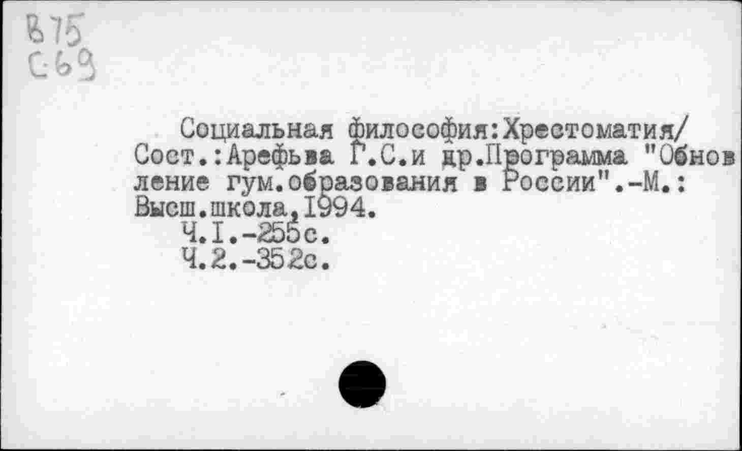 ﻿Ь75 г. л О
Социальная философия:Хрестоматия/ Сост.:Арефьва Г.С.и цр.Программа "Обнов ление гум.образования в России".-М.: Высш.школа,1994.
4.1.	-255с.
4.2.	-352с.